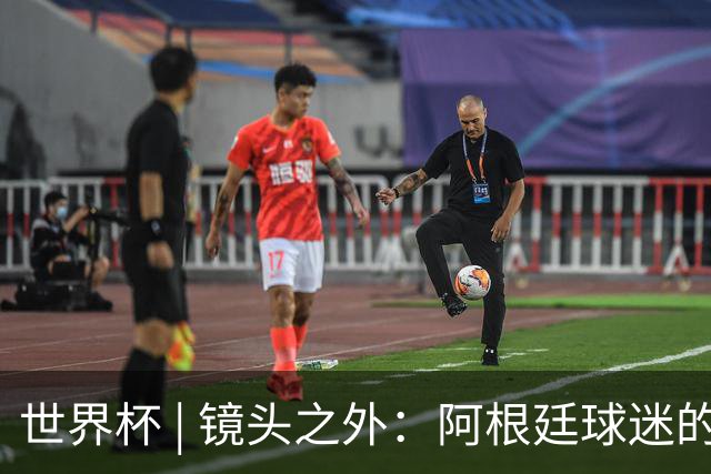 世界杯 | 镜头之外：阿根廷球迷的心脏正在经历考验