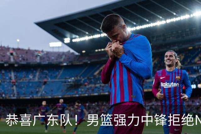 恭喜广东队！男篮强力中锋拒绝NBA合同，朱芳雨迎来重大利好！
