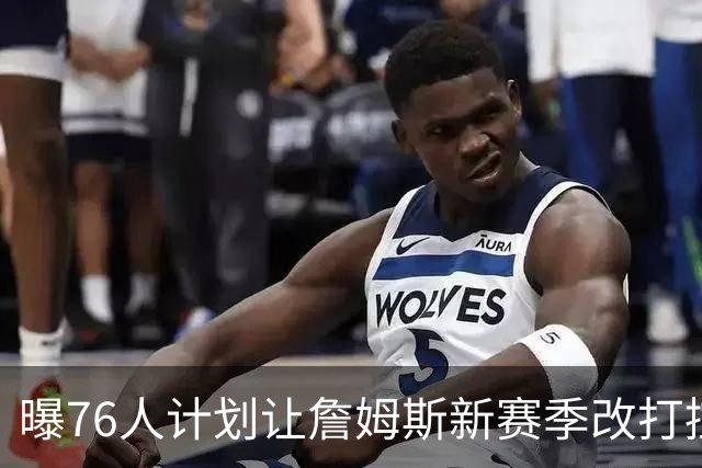 曝76人计划让詹姆斯新赛季改打控卫，马克西或担任得分后卫