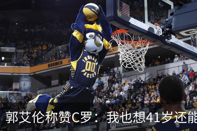 郭艾伦称赞C罗：我也想41岁还能打球让大家评判 挨骂也很幸福