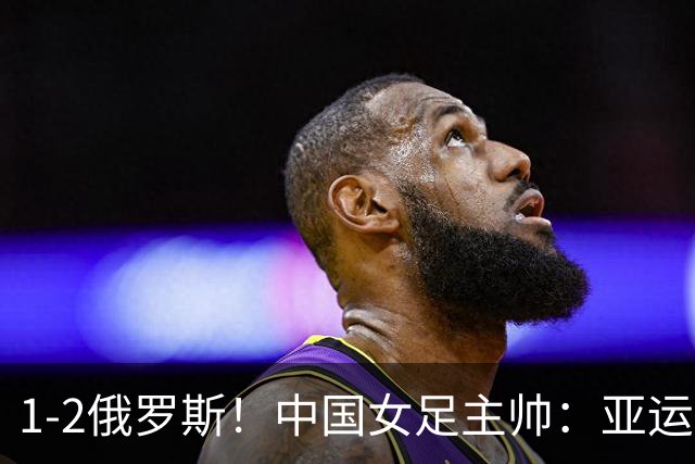 1-2俄罗斯！中国女足主帅：亚运备战需要这样高质量的热身赛