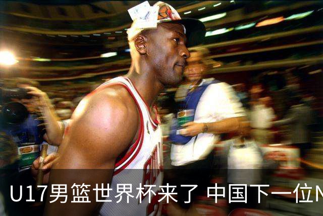 U17男篮世界杯来了 中国下一位NBA球员或就在其中